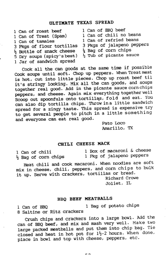 ULTIMATE TEXAS SPREAD 1 Can of roast beef 1 Can of EBQ beef 1 Can of Treat (Spam) 1 Can of chili no beans 1 Can of tamales 1 Can of refried beans 3 Pkgs of flour tortillas 3 Pkgs of jalapeno peppers k Bottle of snack cheese % Bag of corn chips 5 Dry soups (spicy’sbest) % Tub of picante sauce 1 Jar of sandwich spread Cook all the can goods at the same time if possible Cook soups until soft. Chop up peppers. When Treatmeat is hot, cut into little pieces. Chop up roast beef til it’s stringy looking. Mix all the can goods, and soups together real good. Add in the picante sauce cornchips peppers, and cheese. Again mix everything together vell Scoop out spoonfuls onto tortillas, fold and eat. You can also dip tortilla chips. Throw ina little sandwich spread for a zingy taste. This spread is expensive try to get several people to pitch in a little something and everyone can eat real good. Pato Loco Amarillo, TX CHILI CHEESE MACK 1 Can of chili 1 Box of macaroni & cheese % Bag of corn chips 1 Pkg of jalapeno peppers Heat chili and cook macaroni. When noodles are Soft mix in cheese, chili, peppers, and corn chips to bulk it up. Serve with crackers, tortillas or bread. Richard Crowe Joliet, IL BBQ BEEF MEATBALLS 1 Can of BBQ 1 Bag of potato chips 8 Saltine or Ritz crackers Crush chips and crackers into a large bowl. Add the can of BBQ beef, and mix and mash very well. Make two large packed meatballs and put them into chip bag. Tie closed and heat in hot pot for 1%-2 hours. When done, place in bowl and top with cheese, peppers, etc.